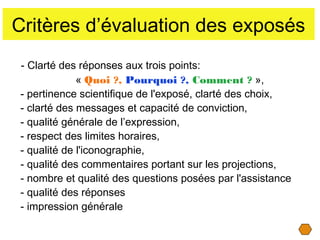 Critères d’évaluation des exposés
- Clarté des réponses aux trois points:
« Quoi ?, Pourquoi ?, Comment ? »,
- pertinence scientifique de l'exposé, clarté des choix,
- clarté des messages et capacité de conviction,
- qualité générale de l’expression,
- respect des limites horaires,
- qualité de l'iconographie,
- qualité des commentaires portant sur les projections,
- nombre et qualité des questions posées par l'assistance
- qualité des réponses
- impression générale

 