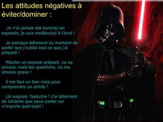Les attitudes négatives à
éviter/dominer :
Je n’ai jamais été bon(ne) en
exposés, je suis meilleur(e) à l’écrit !
Je panique tellement au moment de
parler que j’oublie tout ce que j’ai
préparé !
Réciter un exposé préparé, ca va
encore, mais les questions, ca me
stresse grave !
Il me faut un bon mois pour
comprendre un article !
Un exposé, fastoche ! J’ai tellement
de tchache que peux parler sur
n’importe quel sujet !

 