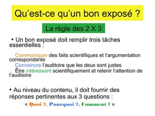 Qu’est-ce qu’un bon exposé ?
La règle des 2 X 3
• Un bon exposé doit remplir trois tâches

essentielles :

Communiquer des faits scientifiques et l’argumentation
correspondante
Convaincre l’auditoire que les deux sont justes
Être intéressant scientifiquement et retenir l’attention de
l’auditoire

• Au niveau du contenu, il doit fournir des
réponses pertinentes aux 3 questions :

« Quoi ?, Pourquoi ?, Comment ? »

 