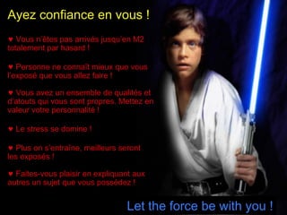 Ayez confiance en vous !
♥ Vous n’êtes pas arrivés jusqu’en M2
totalement par hasard !
♥ Personne ne connaît mieux que vous
l’exposé que vous allez faire !
♥ Vous avez un ensemble de qualités et
d’atouts qui vous sont propres. Mettez en
valeur votre personnalité !
♥ Le stress se domine !
♥ Plus on s’entraîne, meilleurs seront
les exposés !
♥ Faites-vous plaisir en expliquant aux
autres un sujet que vous possédez !

Let the force be with you !

 