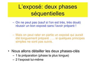 L’exposé: deux phases
séquentielles
– On ne peut pas (sauf si l’on est très, très doué)
réussir un bon exposé sans l’avoir préparé !
– Mais on peut rater en partie un exposé qui aurait
été longuement préparé ….. si quelques principes
simples ne sont pas suivis.

• Nous allons détailler les deux phases-clés
– 1 la préparation (phase la plus longue)
– 2 l’exposé lui-même

 