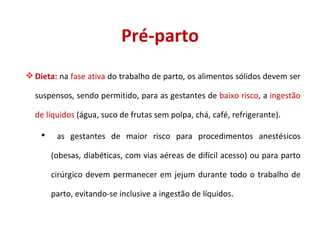 Pré-parto Dieta:  na  fase ativa  do trabalho de parto, os alimentos sólidos devem ser suspensos, sendo permitido, para as gestantes de  baixo risco , a  ingestão de líquidos  (água, suco de frutas sem polpa, chá, café, refrigerante). as gestantes de maior risco para procedimentos anestésicos (obesas, diabéticas, com vias aéreas de difícil acesso) ou para parto cirúrgico devem permanecer em jejum durante todo o trabalho de parto, evitando-se inclusive a ingestão de líquidos. 