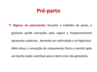Pré-parto Higiene da parturiente:  Durante o trabalho de parto, a gestante perde secreções pela vagina e freqüentemente apresenta sudorese,  devendo ser estimulada a se higienizar. Além disso, a sensação de relaxamento físico e mental após um banho pode contribuir para o bem estar das gestantes. 