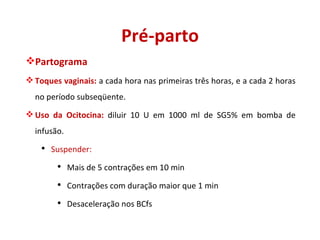 Pré-parto Partograma Toques vaginais:  a cada hora nas primeiras três horas, e a cada 2 horas no período subseqüente. Uso da Ocitocina:  diluir 10 U em 1000 ml de SG5% em bomba de infusão. Suspender: Mais de 5 contrações em 10 min Contrações com duração maior que 1 min Desaceleração nos BCfs 