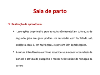 Sala de parto Realização de episiotomia: Lacerações de primeiro grau às vezes não necessitam sutura, as de segundo grau em geral podem ser suturadas com facilidade sob analgesia local e, em regra geral, cicatrizam sem complicações. A sutura intradérmica contínua associou-se à menor intensidade de dor até o 10° dia de puerpério e menor necessidade de remoção da sutura 