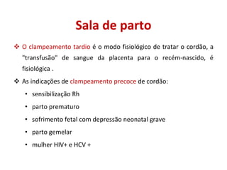 O clampeamento tardio  é o modo fisiológico de tratar o cordão, a "transfusão" de sangue da placenta para o recém-nascido, é fisiológica . As indicações de  clampeamento precoce  de cordão: sensibilização Rh parto prematuro sofrimento fetal com depressão neonatal grave parto gemelar  mulher HIV+ e HCV + Sala de parto 
