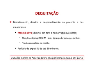 DEQUITAÇÃO Descolamento, descida e desprendimento da placenta e das membranas Manejo ativo  (diminui em 40% a hemorragia puerperal) Uso de ocitocina (10U IM ) após desprendimento dos ombros Tração controlada do cordão Período de expulsão de até 30 minutos 25% das mortes na América Latina são por hemorragia no pós-parto 