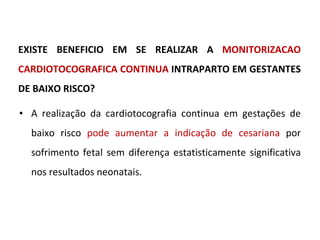 EXISTE BENEFICIO EM SE REALIZAR A  MONITORIZACAO CARDIOTOCOGRAFICA CONTINUA  INTRAPARTO EM GESTANTES DE BAIXO RISCO? A realização da cardiotocografia continua em gestações de baixo risco  pode aumentar a indicação de cesariana  por sofrimento fetal sem diferença estatisticamente significativa nos resultados neonatais. 