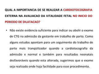 QUAL A IMPORTANCIA DE SE REALIZAR A  CARDIOTOCOGRAFIA  EXTERNA NA AVALIACAO DA VITALIDADE FETAL  NO INICIO DO PERIODO DE DILATACAO? Não existe evidencia suficiente para indicar ou abolir o exame de CTG na admissão da gestante em trabalho de parto. Como alguns estudos apontam para um seguimento do trabalho de parto mais tranqüilizador quando a cardiotocografia da admissão e normal e também para resultados neonatais desfavoráveis quando esta alterada, sugerimos que o exame seja realizado onde haja facilidade para esse procedimento. 