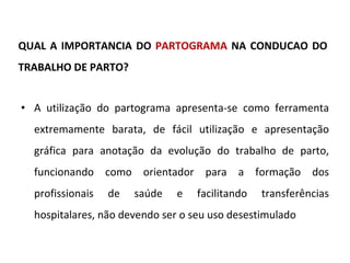 QUAL A IMPORTANCIA DO  PARTOGRAMA  NA CONDUCAO DO TRABALHO DE PARTO? A utilização do partograma apresenta-se como ferramenta extremamente barata, de fácil utilização e apresentação gráfica para anotação da evolução do trabalho de parto, funcionando como orientador para a formação dos profissionais de saúde e facilitando transferências hospitalares, não devendo ser o seu uso desestimulado 