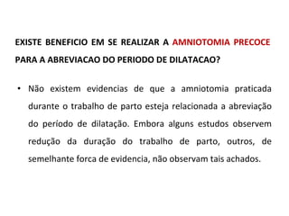 EXISTE BENEFICIO EM SE REALIZAR A  AMNIOTOMIA PRECOCE  PARA A ABREVIACAO DO PERIODO DE DILATACAO? Não existem evidencias de que a amniotomia praticada durante o trabalho de parto esteja relacionada a abreviação do período de dilatação. Embora alguns estudos observem redução da duração do trabalho de parto, outros, de semelhante forca de evidencia, não observam tais achados. 