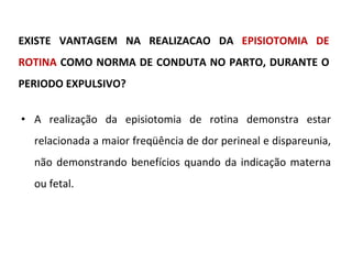 EXISTE VANTAGEM NA REALIZACAO DA  EPISIOTOMIA DE ROTINA  COMO NORMA DE CONDUTA NO PARTO, DURANTE O PERIODO EXPULSIVO? A realização da episiotomia de rotina demonstra estar relacionada a maior freqüência de dor perineal e dispareunia, não demonstrando benefícios quando da indicação materna ou fetal. 