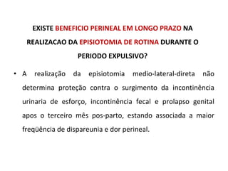 EXISTE  BENEFICIO PERINEAL EM LONGO PRAZO  NA REALIZACAO DA  EPISIOTOMIA DE ROTINA  DURANTE O PERIODO EXPULSIVO? A realização da episiotomia medio-lateral-direta não determina proteção contra o surgimento da incontinência urinaria de esforço, incontinência fecal e prolapso genital apos o terceiro mês pos-parto, estando associada a maior freqüência de dispareunia e dor perineal. 