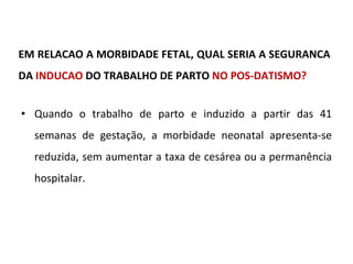 EM RELACAO A MORBIDADE FETAL, QUAL SERIA A SEGURANCA DA  INDUCAO  DO TRABALHO DE PARTO  NO POS-DATISMO? Quando o trabalho de parto e induzido a partir das 41 semanas de gestação, a morbidade neonatal apresenta-se reduzida, sem aumentar a taxa de cesárea ou a permanência hospitalar. 