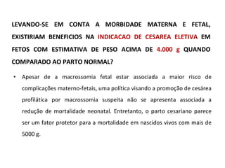 LEVANDO-SE EM CONTA A MORBIDADE MATERNA E FETAL, EXISTIRIAM BENEFICIOS NA  INDICACAO DE CESAREA ELETIVA  EM FETOS COM ESTIMATIVA DE PESO ACIMA DE  4.000 g  QUANDO COMPARADO AO PARTO NORMAL? Apesar de a macrossomia fetal estar associada a maior risco de complicações materno-fetais, uma política visando a promoção de cesárea profilática por macrossomia suspeita não se apresenta associada a redução de mortalidade neonatal. Entretanto, o parto cesariano parece ser um fator protetor para a mortalidade em nascidos vivos com mais de 5000 g. 