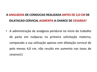 A  ANALGESIA  DE CONDUCAO REALIZADA  ANTES DE 3,0 CM  DE DILATACAO CERVICAL  AUMENTA  A CHANCE DE  CESAREA? A administração de analgesia peridural no inicio do trabalho de parto em nulíparas na primeira solicitação materna, comparado a sua utilização apenas com dilatação cervical de pelo menos 4,0 cm, não resulta em aumento nas taxas de cesarea11 