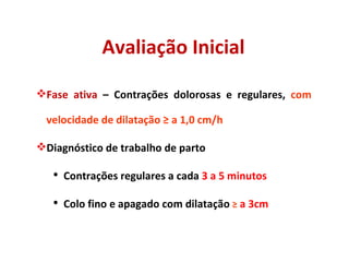 Avaliação Inicial Fase ativa  – Contrações dolorosas e regulares,  com velocidade de dilatação  ≥  a 1,0 cm/h Diagnóstico de trabalho de parto Contrações regulares a cada  3 a 5 minutos Colo fino e apagado com dilatação  ≥  a 3cm 