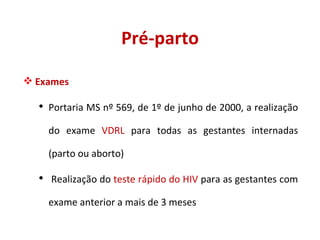 Pré-parto Exames Portaria MS nº 569, de 1º de junho de 2000, a realização do exame  VDRL  para todas as gestantes internadas (parto ou aborto) Realização do  teste rápido do HIV  para as gestantes com exame anterior a mais de 3 meses 
