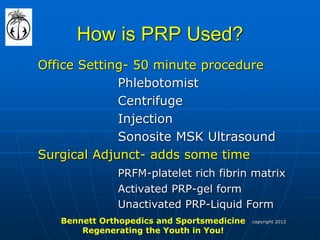 How is PRP Used? 
Office Setting- 50 minute procedure 
Phlebotomist 
Centrifuge 
Injection 
Sonosite MSK Ultrasound 
Surgical Adjunct- adds some time 
PRFM-platelet rich fibrin matrix 
Activated PRP-gel form 
Unactivated PRP-Liquid Form 
Bennett Orthopedics and Sportsmedicine Regenerating the Youth in You! 
copyright 2012  