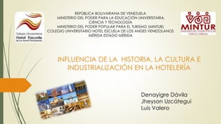 REPÚBLICA BOLIVARIANA DE VENEZUELA
MINISTERIO DEL PODER PARA LA EDUCACIÓN UNIVERSITARIA,
CIENCIA Y TECNOLOGÍA
MINISTERIO DEL PODER POPULAR PARA EL TURISMO (MINTUR)
COLEGIO UNIVERSITARIO HOTEL ESCUELA DE LOS ANDES VENEZOLANOS
MÉRIDA ESTADO MÉRIDA
INFLUENCIA DE LA HISTORIA, LA CULTURA E
INDUSTRIALIZACIÓN EN LA HOTELERÍA
Denayigre Dávila
Jheyson Uzcátegui
Luis Valero
 