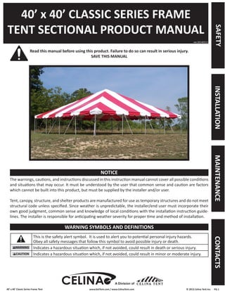 40’ x 40’ Classic Series Frame Tent www.GetTent.com / www.CelinaTent.com © 2013 Celina Tent Inc. PG.1 
40’ x 40’ CLASSIC SERIES FRAME 
TENT SECTIONAL PRODUCT MANUAL 
Read this manual before using this product. Failure to do so can result in serious injury. 
SAVE THIS MANUAL 
The warnings, cautions, and instructions discussed in this instruction manual cannot cover all possible conditions 
and situations that may occur. It must be understood by the user that common sense and caution are factors 
which cannot be built into this product, but must be supplied by the installer and/or user. 
Tent, canopy, structure, and shelter products are manufactured for use as temporary structures and do not meet 
structural code unless specified. Since weather is unpredictable, the installer/end user must incorporate their 
own good judgment, common sense and knowledge of local conditions with the installation instruction guide-lines. 
The installer is responsible for anticipating weather severity for proper time and method of installation. 
This is the safety alert symbol. It is used to alert you to potential personal injury hazards. 
Obey all safety messages that follow this symbol to avoid possible injury or death. 
Indicates a hazardous situation which, if not avoided, could result in death or serious injury. 
Indicates a hazardous situation which, if not avoided, could result in minor or moderate injury. 
ver.20140513 
NOTICE 
WARNING SYMBOLS AND DEFINITIONS 
A Division of 
SAFETY INSTALLATION MAINTENANCE CONTACTS 
 