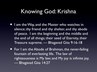 Knowing God: Krishna

•

I am the Way, and the Master who watches in
silence; thy friend and thy shelter, and thy abode
of peace. I am the beginning and the middle and
the end of all things; their seed of Eternity, their
Treasure supreme. — Bhagavad Gita 9:16-18

•

For I am the Abode of Brahman, the never-failing
fountain of everlasting life. The law of
righteousness is My law; and My joy is infinite joy.
— Bhagavad Gita 14:27

 
