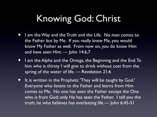 Knowing God: Christ
•

I am the Way and the Truth and the Life. No man comes to
the Father but by Me. If you really knew Me, you would
know My Father as well. From now on, you do know Him
and have seen Him. — John 14:6,7

•

I am the Alpha and the Omega, the Beginning and the End. To
him who is thirsty I will give to drink without cost from the
spring of the water of life. — Revelation 21:6

•

It is written in the Prophets: 'They will be taught by God.'
Everyone who listens to the Father and learns from Him
comes to Me. No one has seen the Father except the One
who is from God; only He has seen the Father. I tell you the
truth, he who believes has everlasting life.— John 6:45-51

 
