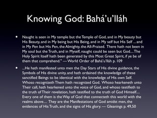 Knowing God: Bahá’u’lláh
•

Naught is seen in My temple but the Temple of God, and in My beauty but
His Beauty, and in My being but His Being, and in My self but His Self ... and
in My Pen but His Pen, the Almighty, the All-Praised. There hath not been in
My soul but the Truth, and in Myself, naught could be seen but God.... The
Holy Spirit Itself hath been generated by this Most Great Spirit, if ye be of
them that comprehend." — World Order of Bahá’u’lláh p. 109

•

...He hath manifested unto men the Day Stars of His divine guidance, the
Symbols of His divine unity, and hath ordained the knowledge of these
sanctified Beings to be identical with the knowledge of His own Self.
Whoso recognizeth Them hath recognized God. Whoso hearkeneth unto
Their call, hath hearkened unto the voice of God, and whoso testifieth to
the truth of Their revelation, hath testified to the truth of God Himself....
Every one of them is the Way of God that connecteth this world with the
realms above.... They are the Manifestations of God amidst men, the
evidences of His Truth, and the signs of His glory. — Gleanings p. 49,50

 