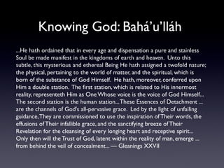 Knowing God: Bahá’u’lláh
...He hath ordained that in every age and dispensation a pure and stainless
Soul be made manifest in the kingdoms of earth and heaven. Unto this
subtle, this mysterious and ethereal Being He hath assigned a twofold nature;
the physical, pertaining to the world of matter, and the spiritual, which is
born of the substance of God Himself. He hath, moreover, conferred upon
Him a double station. The first station, which is related to His innermost
reality, representeth Him as One Whose voice is the voice of God Himself...
The second station is the human station... These Essences of Detachment ...
are the channels of God's all-pervasive grace. Led by the light of unfailing
guidance, They are commissioned to use the inspiration of Their words, the
effusions of Their infallible grace, and the sanctifying breeze of Their
Revelation for the cleansing of every longing heart and receptive spirit...
Only then will the Trust of God, latent within the reality of man, emerge ...
from behind the veil of concealment... — Gleanings XXVII

 