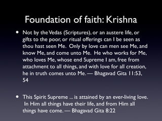 Foundation of faith: Krishna
•

Not by the Vedas (Scriptures), or an austere life, or
gifts to the poor, or ritual offerings can I be seen as
thou hast seen Me. Only by love can men see Me, and
know Me, and come unto Me. He who works for Me,
who loves Me, whose end Supreme I am, free from
attachment to all things, and with love for all creation,
he in truth comes unto Me. — Bhagavad Gita 11:53,
54

•

This Spirit Supreme ... is attained by an ever-living love.
In Him all things have their life, and from Him all
things have come. — Bhagavad Gita 8:22

 