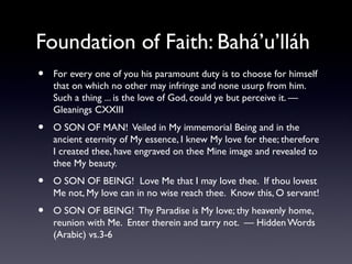 Foundation of Faith: Bahá’u’lláh
•

For every one of you his paramount duty is to choose for himself
that on which no other may infringe and none usurp from him.
Such a thing ... is the love of God, could ye but perceive it. —
Gleanings CXXIII

•

O SON OF MAN! Veiled in My immemorial Being and in the
ancient eternity of My essence, I knew My love for thee; therefore
I created thee, have engraved on thee Mine image and revealed to
thee My beauty.

•

O SON OF BEING! Love Me that I may love thee. If thou lovest
Me not, My love can in no wise reach thee. Know this, O servant!

•

O SON OF BEING! Thy Paradise is My love; thy heavenly home,
reunion with Me. Enter therein and tarry not. — Hidden Words
(Arabic) vs.3-6

 