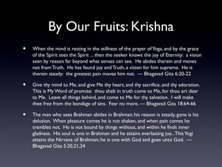 By Our Fruits: Krishna
•

When the mind is resting in the stillness of the prayer of Yoga, and by the grace
of the Spirit sees the Spirit ... then the seeker knows the joy of Eternity: a vision
seen by reason far beyond what senses can see. He abides therein and moves
not from Truth. He has found joy and Truth, a vision for him supreme. He is
therein steady: the greatest pain moves him not. — Bhagavad Gita 6:20-22

•

Give thy mind to Me, and give Me thy heart, and thy sacrifice, and thy adoration.
This is My Word of promise: thou shalt in truth come to Me, for thou art dear
to Me. Leave all things behind, and come to Me for thy salvation. I will make
thee free from the bondage of sins. Fear no more. — Bhagavad Gita 18:64-66

•

The man who sees Brahman abides in Brahman; his reason is steady, gone is his
delusion. When pleasure comes he is not shaken, and when pain comes he
trembles not. He is not bound by things without, and within he finds inner
gladness. His soul is one in Brahman and he attains everlasting joy... This Yogi
attains the Nirvana of Brahman; he is one with God and goes unto God. —
Bhagavad Gita 5:20,21,24

 