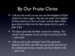 By Our Fruits: Christ
•

I tell you the truth, no one can see the kingdom of God
unless he is born again... No one can enter the kingdom
of God unless he is born of water and the Spirit. Flesh
gives birth to flesh, but the Spirit gives birth to spirit. —
John 3:3-6

•

The Spirit gives life; the flesh counts for nothing. The
words I have spoken to you are Spirit and they are life.
— John 6:63

•

I tell you the truth, whoever hears My word and
believes Him Who sent Me has eternal life and will not
be condemned; he has crossed over from death to life.
— John 5:24

 