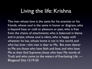 Living the life: Krishna
The man whose love is the same for his enemies or his
friends, whose soul is the same in honor or disgrace, who
is beyond heat or cold or pleasure or pain, who is free
from the chains of attachments; who is balanced in blame
and in praise, whose soul is silent, who is happy with
whatever he has, whose home is not in this world, and
who has love—this man is dear to Me. But even dearer
to Me are those who have faith and love, and who have
Me as their End Supreme; those who hear My words of
Truth and who come to the waters of Everlasting Life. —
Bhagavad Gita 12:19-20

 