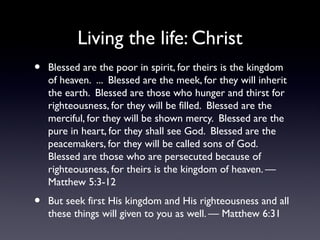 Living the life: Christ
•

Blessed are the poor in spirit, for theirs is the kingdom
of heaven. ... Blessed are the meek, for they will inherit
the earth. Blessed are those who hunger and thirst for
righteousness, for they will be filled. Blessed are the
merciful, for they will be shown mercy. Blessed are the
pure in heart, for they shall see God. Blessed are the
peacemakers, for they will be called sons of God.
Blessed are those who are persecuted because of
righteousness, for theirs is the kingdom of heaven. —
Matthew 5:3-12

•

But seek first His kingdom and His righteousness and all
these things will given to you as well. — Matthew 6:31

 