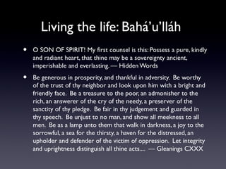 Living the life: Bahá’u’lláh
•

O SON OF SPIRIT! My first counsel is this: Possess a pure, kindly
and radiant heart, that thine may be a sovereignty ancient,
imperishable and everlasting. — Hidden Words

•

Be generous in prosperity, and thankful in adversity. Be worthy
of the trust of thy neighbor and look upon him with a bright and
friendly face. Be a treasure to the poor, an admonisher to the
rich, an answerer of the cry of the needy, a preserver of the
sanctity of thy pledge. Be fair in thy judgement and guarded in
thy speech. Be unjust to no man, and show all meekness to all
men. Be as a lamp unto them that walk in darkness, a joy to the
sorrowful, a sea for the thirsty, a haven for the distressed, an
upholder and defender of the victim of oppression. Let integrity
and uprightness distinguish all thine acts.... — Gleanings CXXX

 