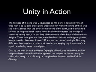 Unity in Action
The Purpose of the one true God, exalted be His glory, in revealing Himself
unto men is to lay bare those gems that lie hidden within the mine of their true
and inmost selves. That the divers communions of the earth, and the manifold
systems of religious belief, should never be allowed to foster the feelings of
animosity among men, is, in this Day, of the essence of the Faith of God and His
Religion. These principles and laws, these firmly-established and mighty systems,
have proceeded from one Source, 288 and are the rays of one Light. That they
differ one from another is to be attributed to the varying requirements of the
ages in which they were promulgated.
Gird up the loins of your endeavor, O people of Bahá, that haply the tumult of
religious dissension and strife that agitateth the peoples of the earth may be
stilled, that every trace of it may be completely obliterated. — Bahá’u’lláh,
Gleanings

 