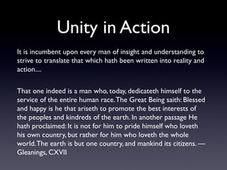 Unity in Action
It is incumbent upon every man of insight and understanding to
strive to translate that which hath been written into reality and
action....
That one indeed is a man who, today, dedicateth himself to the
service of the entire human race. The Great Being saith: Blessed
and happy is he that ariseth to promote the best interests of
the peoples and kindreds of the earth. In another passage He
hath proclaimed: It is not for him to pride himself who loveth
his own country, but rather for him who loveth the whole
world. The earth is but one country, and mankind its citizens. —
Gleanings, CXVII

 