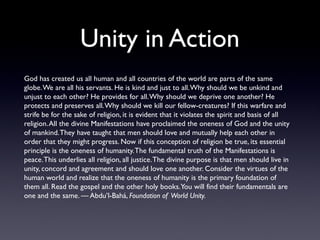 Unity in Action
God has created us all human and all countries of the world are parts of the same
globe. We are all his servants. He is kind and just to all. Why should we be unkind and
unjust to each other? He provides for all. Why should we deprive one another? He
protects and preserves all. Why should we kill our fellow-creatures? If this warfare and
strife be for the sake of religion, it is evident that it violates the spirit and basis of all
religion. All the divine Manifestations have proclaimed the oneness of God and the unity
of mankind. They have taught that men should love and mutually help each other in
order that they might progress. Now if this conception of religion be true, its essential
principle is the oneness of humanity. The fundamental truth of the Manifestations is
peace. This underlies all religion, all justice. The divine purpose is that men should live in
unity, concord and agreement and should love one another. Consider the virtues of the
human world and realize that the oneness of humanity is the primary foundation of
them all. Read the gospel and the other holy books. You will find their fundamentals are
one and the same. — Abdu’l-Bahá, Foundation of World Unity.

 