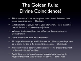 The Golden Rule:
Divine Coincidence?
•

This is the sum of duty: do naught to others which if done to thee
would cause thee pain. — Hinduism

•

What is hateful to you, do not to your fellow men. That is the entire
Law; all the rest is commentary. — Judaism

•

Whatever is disagreeable to yourself do not do unto others. —
Zoroastrianism

•
•

Do as ye would be done by. — Buddhism

•

No one of you is a believer until he desires for his brother that which
he desires for himself. — Islam

•

And if thine eyes be turned towards justice, choose thou for thy
neighbor that which thou choosest for thyself. — Bahá’í Faith

All things whatsoever ye would that men should do to you, do ye even
so to them: for this is the law and the prophets. — Christianity

 