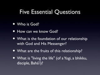 Five Essential Questions

• Who is God?
• How can we know God?
• What is the foundation of our relationship
with God and His Messenger?

• What are the fruits of this relationship?
• What is "living the life" (of a Yogi, a bhikku,
disciple, Bahá'í)?

 