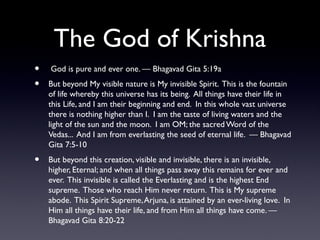 The God of Krishna
•
•

•

God is pure and ever one. — Bhagavad Gita 5:19a
But beyond My visible nature is My invisible Spirit. This is the fountain
of life whereby this universe has its being. All things have their life in
this Life, and I am their beginning and end. In this whole vast universe
there is nothing higher than I. I am the taste of living waters and the
light of the sun and the moon. I am OM; the sacred Word of the
Vedas... And I am from everlasting the seed of eternal life. — Bhagavad
Gita 7:5-10
But beyond this creation, visible and invisible, there is an invisible,
higher, Eternal; and when all things pass away this remains for ever and
ever. This invisible is called the Everlasting and is the highest End
supreme. Those who reach Him never return. This is My supreme
abode. This Spirit Supreme, Arjuna, is attained by an ever-living love. In
Him all things have their life, and from Him all things have come. —
Bhagavad Gita 8:20-22

 