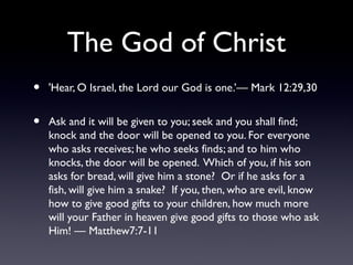 The God of Christ
•

'Hear, O Israel, the Lord our God is one.’— Mark 12:29,30

•

Ask and it will be given to you; seek and you shall find;
knock and the door will be opened to you. For everyone
who asks receives; he who seeks finds; and to him who
knocks, the door will be opened. Which of you, if his son
asks for bread, will give him a stone? Or if he asks for a
fish, will give him a snake? If you, then, who are evil, know
how to give good gifts to your children, how much more
will your Father in heaven give good gifts to those who ask
Him! — Matthew7:7-11

 