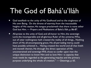 The God of Bahá’u’lláh
•

God testifieth to the unity of His Godhood and to the singleness of
His own Being. On the throne of eternity, from the inaccessible
heights of His station, His tongue proclaimeth that there is none other
God but Him. — Prayers and Meditations of Bahá’u’lláh, p. 86-87.

•

All-praise to the unity of God, and all-honor to Him, the sovereign
Lord, the incomparable and all-glorious Ruler of the universe, Who,
out of utter nothingness hath created the reality of all things... Nothing
short of His all-encompassing grace, His all-pervading mercy, could
have possibly achieved it... Having created the world and all that liveth
and moveth therein, He through the direct operation of His
unconstrained and sovereign Will, chose to confer upon man the
unique distinction to know Him and to love Him—a capacity that
must needs be regarded as the generating impulse and the primary
purpose underlying the whole of creation." — Gleanings, p. 65.

 