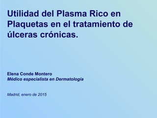 Elena Conde Montero
Médico especialista en Dermatología
Madrid, enero de 2015
Utilidad del Plasma Rico en
Plaquetas en el tratamiento de
úlceras crónicas.
 