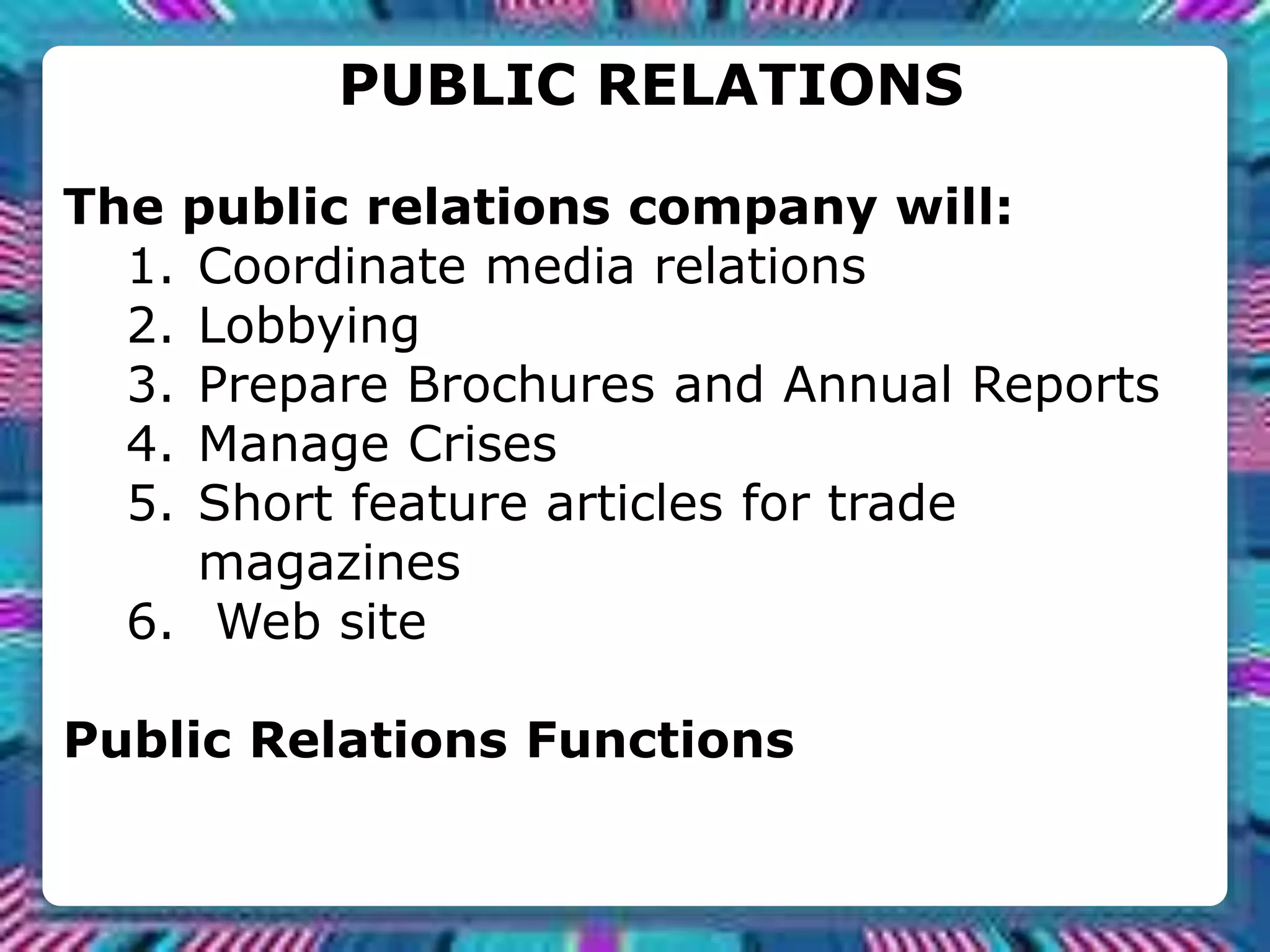 PUBLIC RELATIONS
The public relations company will:
1. Coordinate media relations
2. Lobbying
3. Prepare Brochures and Annual Reports
4. Manage Crises
5. Short feature articles for trade
magazines
6. Web site
Public Relations Functions
 