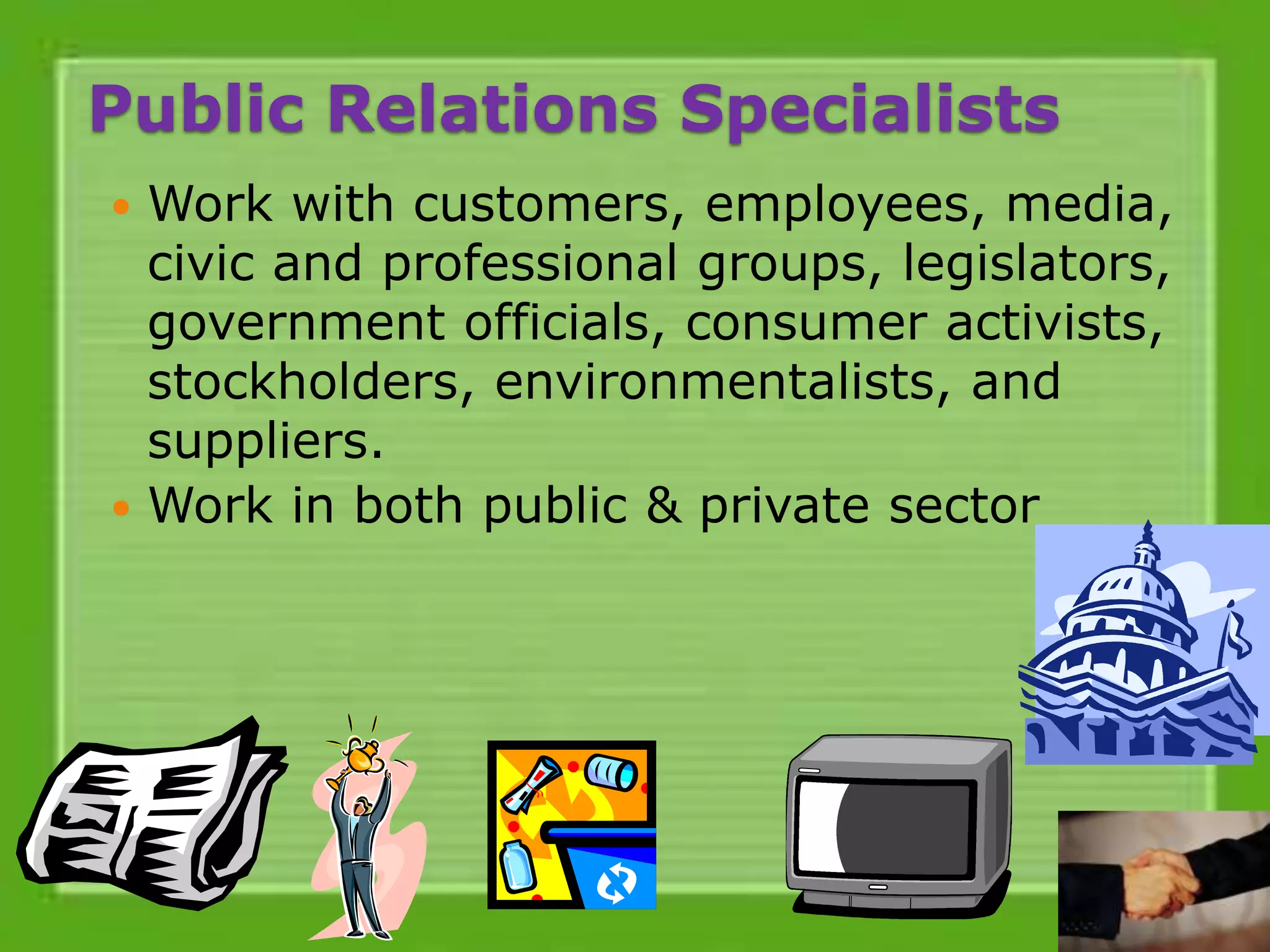 Public Relations Specialists
 Work with customers, employees, media,
civic and professional groups, legislators,
government officials, consumer activists,
stockholders, environmentalists, and
suppliers.
 Work in both public & private sector
 