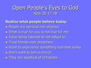 Open People’s Eyes to God Acts 26:17-18 Realize what people believe today: People are spiritual not religious What is true for you is not true for me Value being listened to not talked to Trust friends over preachers Want to experience something real that works Don’t want to join a church They are skeptical of Christians 