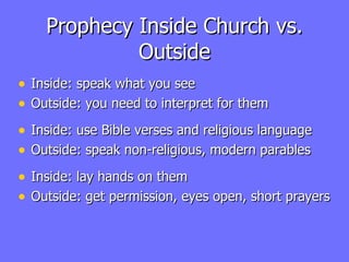 Prophecy Inside Church vs. Outside Inside: speak what you see Outside: you need to interpret for them Inside: use Bible verses and religious language Outside: speak non-religious, modern parables Inside: lay hands on them Outside: get permission, eyes open, short prayers 