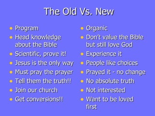 The Old Vs. New Program Head knowledge about the Bible Scientific, prove it! Jesus is the only way Must pray the prayer Tell them the truth!! Join our church Get conversions!! Organic Don’t value the Bible but still love God Experience it People like choices Prayed it - no change No absolute truth Not interested  Want to be loved first 